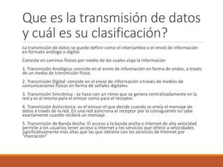 Que es la transmisión de datos
y cuál es su clasificación?
La transmisión de datos se puede definir como el intercambio o el envió de información
en formato análogo o digital.
Consiste en caminos físicos por medio de los cuales viaja la información
1. Transmisión Analógica: consiste en el envío de información en forma de ondas, a través
de un medio de transmisión físico.
2. Transmisión Digital: consiste en el envío de información a través de medios de
comunicaciones físicos en forma de señales digitales.
3. Transmisión Sincrónica : se hace con un ritmo que se genera centralizadamente en la
red y es el mismo para el emisor como para el receptor.
4. Transmisión Asincrónica: es el emisor el que decide cuando se envía el mensaje de
datos a través de la red. En una red asíncrona el receptor por lo consiguiente no sabe
exactamente cuando recibirá un mensaje.
5. Transmisión de Banda Ancha: El acceso a la banda ancha o Internet de alta velocidad
permite a los usuarios tener acceso a Internet y los servicios que ofrece a velocidades
significativamente más altas que las que obtiene con los servicios de Internet por
“marcación”
 