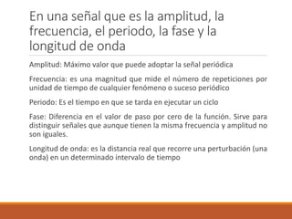 En una señal que es la amplitud, la
frecuencia, el periodo, la fase y la
longitud de onda
Amplitud: Máximo valor que puede adoptar la señal periódica
Frecuencia: es una magnitud que mide el número de repeticiones por
unidad de tiempo de cualquier fenómeno o suceso periódico
Periodo: Es el tiempo en que se tarda en ejecutar un ciclo
Fase: Diferencia en el valor de paso por cero de la función. Sirve para
distinguir señales que aunque tienen la misma frecuencia y amplitud no
son iguales.
Longitud de onda: es la distancia real que recorre una perturbación (una
onda) en un determinado intervalo de tiempo
 