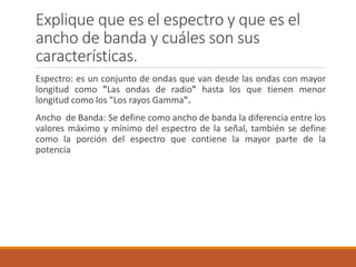 Explique que es el espectro y que es el
ancho de banda y cuáles son sus
características.
Espectro: es un conjunto de ondas que van desde las ondas con mayor
longitud como "Las ondas de radio" hasta los que tienen menor
longitud como los "Los rayos Gamma".
Ancho de Banda: Se define como ancho de banda la diferencia entre los
valores máximo y mínimo del espectro de la señal, también se define
como la porción del espectro que contiene la mayor parte de la
potencia
 