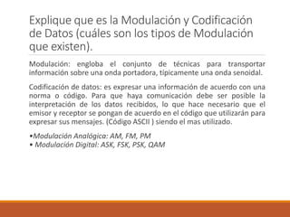 Explique que es la Modulación y Codificación
de Datos (cuáles son los tipos de Modulación
que existen).
Modulación: engloba el conjunto de técnicas para transportar
información sobre una onda portadora, típicamente una onda senoidal.
Codificación de datos: es expresar una información de acuerdo con una
norma o código. Para que haya comunicación debe ser posible la
interpretación de los datos recibidos, lo que hace necesario que el
emisor y receptor se pongan de acuerdo en el código que utilizarán para
expresar sus mensajes. (Código ASCII ) siendo el mas utilizado.
•Modulación Analógica: AM, FM, PM
• Modulación Digital: ASK, FSK, PSK, QAM
 