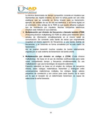 10
La técnica denominada de tiempo compartido; consiste en impulsos que
representan los dígitos binarios, es decir la señal puede ser una onda
analógica que se convierte en forma binaria para su transmisión,
ejemplo: las señales de voz de una red telefónica, o en forma digital, en
un ordenador. Una ventaja de la TDM es que puede utilizarse cualquier
tipo de modulación por impulsos. Muchas compañías telefónicas
emplean este método en sus sistemas.
 Multiplexación por división de frecuencia o llamado también (FDM)
(Frequency-division multiplexing) El FDM se utiliza para transmitir varios
canales de información simultáneamente en el mismo canal de
comunicación. Se convierte cada fuente de varias que originalmente
ocupaban el mismo espectro de frecuencias, a una banda distinta de
frecuencias, y se transmite en forma simultánea por un solo medio de
transmisión.
Así se pueden transmitir muchos canales de banda relativamente
angosta por un solo sistema de transmisión de banda ancha
 Multiplexación por división en código o (CDM) (Code division
multiplexing).- Se basa en el uso de distintas codificaciones para cada
canal, compartiendo tiempo y frecuencia simultáneamente. Es una
multiplexación que usa la tecnología de espectro extendido.
Espectro extendido se basa en el empleo de códigos de secuencia
directa, estos códigos matemáticos transmiten y distinguen entre
conversaciones inalámbricas múltiples, los códigos tienen valores
pequeños de correlación y son únicos para cada usuario. Es la razón
por la que el receptor de un determinado transmisor, es capaz de
seleccionar la señal deseada.
 