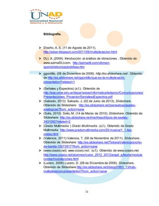 11
Bibliografía.
 Diseño, A. S. (11 de Agosto de 2011).
http://adysr.blogspot.com/2011/08/multiplexacion.html
 DLI, A. (2009). Introducción al análisis de vibraciones . Obtenido de
www.azimaDLI.com. http://azimadli.com/vibman-
spanish/elconceptodefase.htm
 ggordillo. (08 de Diciembre de 2008). http://es.slideshare.net/. Obtenido
de http://es.slideshare.net/ggordillo/que-es-la-multiplexacin-
presentation?related=1
 (Señales y Espectros) (s.f.). Obtenido de
http://exa.unne.edu.ar/depar/areas/informatica/teleproc/Comunicaciones/
Presentaciones_Proyector/SenialesyEspectros.pdf
 (Salcedo, 2013) Salcedo, J. (02 de Junio de 2013). Slideshare.
Obtenido de Slideshare: http://es.slideshare.net/joensalcas/seales-
analogicas?from_action=save
 (Solis, 2010) Solis, M. (14 de Marzo de 2010). Slideshare. Obtenido de
Slideshare: http://es.slideshare.net/marthasol/tipos-de-seales-
3431092?related=2
 (Grado Multimedia ) Grado Multimedia . (s.f.). Obtenido de Grado
Multimedia http://www.gradomultimedia.com/29-musica/1_1-las-
ondas.html
 (Valencia, 2011) Valencia, T. (08 de Noviembre de 2011). Slideshare.
Obtenido de Slideshare: http://es.slideshare.net/TatianaValencia/ancho-
de-banda-10073917?from_action=save
 (www.cossio.net) www.cossio.net. (s.f.). Obtenido de www.cossio.net:
http://www.cossio.net/alumnos/curso_2012_2013/angel_g/teoria/modula
ciones/modulaciones.html
 (Lucero, 2008) Lucero, D. (08 de Diciembre de 2008). Slideshare.
Obtenido de Slideshare:http://es.slideshare.net/diegol1983_13/trab-
multiplexacion-presentation?from_action=save
 