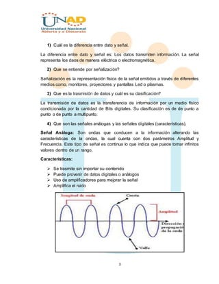 3
1) Cuál es la diferencia entre dato y señal.
La diferencia entre dato y señal es: Los datos transmiten información. La señal
representa los daos de manera eléctrica o electromagnética.
2) Que se entiende por señalización?
Señalización es la representación física de la señal emitidos a través de diferentes
medios como, monitores, proyectores y pantallas Led o plasmas.
3) Que es la trasmisión de datos y cuál es su clasificación?
La transmisión de datos es la transferencia de información por un medio físico
condicionada por la cantidad de Bits digitales. Su clasificación es de de punto a
punto o de punto a multipunto.
4) Que son las señales análogas y las señales digitales (características).
Señal Análoga: Son ondas que conducen a la información alterando las
características de la ondas, la cual cuanta con dos parámetros Amplitud y
Frecuencia. Este tipo de señal es continua lo que indica que puede tomar infinitos
valores dentro de un rango.
Características:
 Se trasmite sin importar su contenido
 Puede provenir de datos digitales o análogos
 Uso de amplificadores para mejorar la señal
 Amplifica el ruido
 