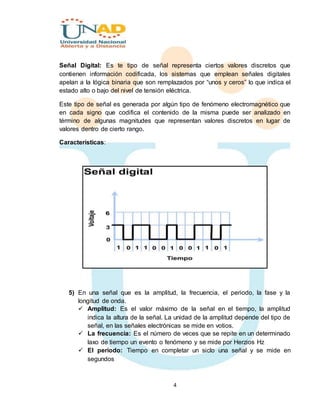 4
Señal Digital: Es te tipo de señal representa ciertos valores discretos que
contienen información codificada, los sistemas que emplean señales digitales
apelan a la lógica binaria que son remplazados por “unos y ceros” lo que indica el
estado alto o bajo del nivel de tensión eléctrica.
Este tipo de señal es generada por algún tipo de fenómeno electromagnético que
en cada signo que codifica el contenido de la misma puede ser analizado en
término de algunas magnitudes que representan valores discretos en lugar de
valores dentro de cierto rango.
Características:
5) En una señal que es la amplitud, la frecuencia, el periodo, la fase y la
longitud de onda.
 Amplitud: Es el valor máximo de la señal en el tiempo, la amplitud
indica la altura de la señal. La unidad de la amplitud depende del tipo de
señal, en las señales electrónicas se mide en votios.
 La frecuencia: Es el número de veces que se repite en un determinado
laxo de tiempo un evento o fenómeno y se mide por Herzios Hz
 El periodo: Tiempo en completar un siclo una señal y se mide en
segundos
 
