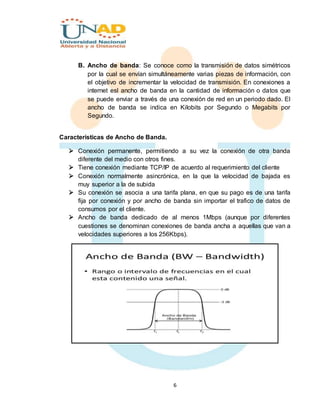 6
B. Ancho de banda: Se conoce como la transmisión de datos simétricos
por la cual se envían simultáneamente varias piezas de información, con
el objetivo de incrementar la velocidad de transmisión. En conexiones a
internet esl ancho de banda en la cantidad de información o datos que
se puede enviar a través de una conexión de red en un periodo dado. El
ancho de banda se indica en Kilobits por Segundo o Megabits por
Segundo.
Características de Ancho de Banda.
 Conexión permanente, permitiendo a su vez la conexión de otra banda
diferente del medio con otros fines.
 Tiene conexión mediante TCP/IP de acuerdo al requerimiento del cliente
 Conexión normalmente asincrónica, en la que la velocidad de bajada es
muy superior a la de subida
 Su conexión se asocia a una tarifa plana, en que su pago es de una tarifa
fija por conexión y por ancho de banda sin importar el trafico de datos de
consumos por el cliente.
 Ancho de banda dedicado de al menos 1Mbps (aunque por diferentes
cuestiones se denominan conexiones de banda ancha a aquellas que van a
velocidades superiores a los 256Kbps).
 