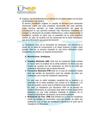 7
7) Explique que es la Modulación y Codificación de Datos (cuáles son los tipos
de Modulación que existen).
El término modulación engloba el conjunto de técnicas para transportar
información sobre una onda portadora, típicamente una onda senoidal.
Estas técnicas permiten un mejor aprovechamiento del canal de
comunicación lo que permitirá transmitir más información simultánea y/o
proteger la información de posibles interferencias y ruidos. Básicamente, la
modulación consiste en hacer que un parámetro de la onda portadora
cambie de valor de acuerdo con las variaciones de la señal moduladora,
que es la información que queremos transmitir.
La modulación nace de la necesidad de transportar una información a
través de un canal de comunicación a la mayor distancia y menor costo
posible. Este es un proceso mediante el cual dicha información (onda
moduladora) se inserta a un soporte de transmisión.
A. Modulaciones Analógicas.
 Amplitud Modulada (AM): Este tipo de modulación lineal consiste
en hacer variar la amplitud de la señal portadora de forma que esa
cambie de acuerdo con las variaciones de nivel de la señal que
contiene la información que se desea transmitir
 Frecuencia Modulada (FM) Este es un caso de modulación donde
tanto las señales de transmisión como las señales de datos son
analógicas y es un tipo de modulación exponencial.
En este caso la señal modulada mantendrá fija su amplitud y el
parámetro de la señal portadora que variará es la frecuencia, y lo
hace de acuerdo a como varíe la amplitud de la señal moduladora.
Es decir, la modulación por frecuencia (FM) es el proceso de
codificar información, la cual puede estar tanto en forma digital como
analógica, en una onda portadora mediante la variación de su
frecuencia instantánea de acuerdo con la señal de entrada.
 Modulación de Fase (PM) Este también es un caso de modulación
donde las señales de transmisión como las señales de datos son
analógicas y es un tipo de modulación exponencial al igual que la
modulación de frecuencia.
 