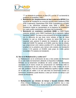 9
"1" se transmite la portadora en fase (0º) y en los "0" se transmite la
portadora en contrafase (180º)
 Modulación por desplazamiento de fase cuaternaria (QPSK) Este
esquema de modulación es conocido también como Quaternary PSK
(PSK Cuaternaria), Quadriphase PSK (PSK Cuadrafásica) o 4-QAM,
pese a las diferencias existentes entre QAM y QPSK. Esta
modulación digital es representada en el diagrama de constelación
por cuatro puntos equidistantes del origen del coordenadas
 Modulación en cuadratura cuantizada (QAM) La QAM Digital,
conocida también como QAM Cuantizada (de la expresión inglesa
Quantized QAM)2 , se basa en los principios de su similar analógica,
con la diferencia de que tiene como entrada un flujo de datos
binarios, el cual es dividido en grupos de tantos bits como se
requieran para generar N estados de modulación, de allí que se
hable de N-QAM. Por ejemplo, en 8-QAM, cada tres bits de entrada,
que proporcionan ocho valores posibles (0-7), se alteran la fase y la
amplitud de la portadora para derivar ocho estados de modulación
únicos. 3 En general, en N-QAM, cada grupo de m-bits genera
scriptstyle 2^m estados de modulación.
8) Que es la Multiplexación y cuáles son?
La Multiplexación es la combinación de dos a más canales de información
en un solo medio de transmisión utilizando el dispositivo multiplexor.
Múltiplex es la transmisión simultánea de varios canales de información
separados en el mismo circuito de comunicación sin interferirse entre sí.
Para la comunicación de voz, esto significa dos o más canales de voz en
una sola portadora. Para los sistemas telefónicos significa muchos canales
en un sólo par de cables o en una sola línea de transmisión coaxial. La
transmisión simultánea puede llevarse a cabo por división de tiempo o por
división de frecuencia.
 Multiplexación por división de tiempo o llamado también (TDM)
(Time Division Multiplexing).- Es un medio de transmitir dos o más
canales de información en un mismo circuito de comunicación utilizando
 