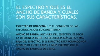 EL ESPECTRO Y QUE ES EL
ANCHO DE BANDA Y CUÁLES
SON SUS CARACTERÍSTICAS.
ESPECTRO DE UNA SEÑAL: ES EL CONJUNTO DE LAS
FRECUENCIAS QUE LO CONSTITUYEN.
ANCHO DE BANDA: ANCHURA DEL ESPECTRO. ES DECIR
LA DIFERENCIA ENTRE LA FRECUENCIA MÁS ALTA Y MÁS
BAJA DEL ESPECTRO. SI EL ESPECTRO ESTÁ FORMADO POR
SEÑALES DE ENTRE 4 MZ Y 1 MHZ, DIREMOS QUE EL
ANCHO DE BANDA ES DE 3 MHZ.
 