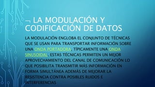  LA MODULACIÓN Y
CODIFICACIÓN DE DATOS
LA MODULACIÓN ENGLOBA EL CONJUNTO DE TÉCNICAS
QUE SE USAN PARA TRANSPORTAR INFORMACIÓN SOBRE
UNA ONDA PORTADORA, TÍPICAMENTE UNA ONDA
SINUSOIDAL. ESTAS TÉCNICAS PERMITEN UN MEJOR
APROVECHAMIENTO DEL CANAL DE COMUNICACIÓN LO
QUE POSIBILITA TRANSMITIR MÁS INFORMACIÓN EN
FORMA SIMULTÁNEA ADEMÁS DE MEJORAR LA
RESISTENCIA CONTRA POSIBLES RUIDOS E
INTERFERENCIAS
 