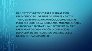 HAY DIVERSOS MÉTODOS PARA REALIZAR ESTO
DEPENDIENDO DE LOS TIPOS DE SEÑALES Y DATOS.
TANTO LA INFORMACIÓN ANALÓGICA COMO DIGITAL
PUEDE SER CODIFICADA (MODULADA) MEDIANTE SEÑALES
ANALÓGICAS O DIGITALES. LA ELECCIÓN DE UN TIPO
PARTICULAR DE CODIFICACIÓN (MODULACIÓN)
DEPENDERÁ DE LOS REQUISITOS EXIGIDOS, DE LOS
MEDIOS DE TRANSMISIÓN ETC.
 