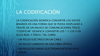 LA CODIFICACIÓN
LA CODIFICACIÓN SIGNIFICA CONVERTIR LOS DATOS
BINARIOS EN UNA FORMA QUE SE PUEDA DESPLAZAR A
TRAVÉS DE UN ENLACE DE COMUNICACIONES FÍSICO.
“CODIFICAR” SIGNIFICA CONVERTIR LOS 1 Y LOS 0 EN
ALGO REAL Y FÍSICO, TAL COMO:
• UN PULSO ELÉCTRICO EN UN CABLE
• UN PULSO LUMINOSO EN UNA FIBRA ÓPTICA
• UN PULSO DE ONDAS ELECTROMAGNÉTICAS EN EL
ESPACIO.
 