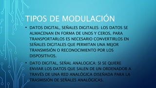TIPOS DE MODULACIÓN
• DATOS DIGITAL, SEÑALES DIGITALES: LOS DATOS SE
ALMACENAN EN FORMA DE UNOS Y CEROS, PARA
TRANSPORTARLOS ES NECESARIO CONVERTIRLOS EN
SEÑALES DIGITALES QUE PERMITAN UNA MEJOR
TRANSMISIÓN O RECONOCIMIENTO POR LOS
DISPOSITIVOS.
• DATO DIGITAL, SEÑAL ANALOGICA: SI SE QUIERE
ENVIAR LOS DATOS QUE SALEN DE UN ORDENADOR A
TRAVÉS DE UNA RED ANALÓGICA DISEÑADA PARA LA
TRASMISIÓN DE SEÑALES ANALÓGICAS.
 