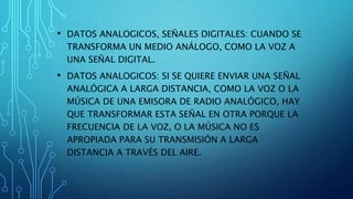 • DATOS ANALOGICOS, SEÑALES DIGITALES: CUANDO SE
TRANSFORMA UN MEDIO ANÁLOGO, COMO LA VOZ A
UNA SEÑAL DIGITAL.
• DATOS ANALOGICOS: SI SE QUIERE ENVIAR UNA SEÑAL
ANALÓGICA A LARGA DISTANCIA, COMO LA VOZ O LA
MÚSICA DE UNA EMISORA DE RADIO ANALÓGICO, HAY
QUE TRANSFORMAR ESTA SEÑAL EN OTRA PORQUE LA
FRECUENCIA DE LA VOZ, O LA MÚSICA NO ES
APROPIADA PARA SU TRANSMISIÓN A LARGA
DISTANCIA A TRAVÉS DEL AIRE.
 