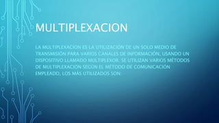 MULTIPLEXACION
LA MULTIPLEXACION ES LA UTILIZACIÓN DE UN SOLO MEDIO DE
TRANSMISIÓN PARA VARIOS CANALES DE INFORMACIÓN, USANDO UN
DISPOSITIVO LLAMADO MULTIPLEXOR. SE UTILIZAN VARIOS MÉTODOS
DE MULTIPLEXACION SEGÚN EL MÉTODO DE COMUNICACIÓN
EMPLEADO, LOS MÁS UTILIZADOS SON:
 