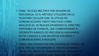 • FDMA: ACCESO MÚLTIPLE POR DIVISIÓN DE
FRECUENCIA, ES EL MÉTODO UTILIZADO EN LA
TELEFONÍA CELULAR GSM, SE UTILIZA EN
COMUNICACIONES TANTO DIGITALES COMO
ANALÓGICAS. SE REALIZA DIVIDENDO EL ESPECTRO
DISPONIBLE DE CANALES, QUE CORRESPONDEN A
DIFERENTES RANGOS DE FRECUENCIA ASIGNANDO
ESTOS CANALES A LOS DISTINTOS USUARIOS Y
COMUNICACIONES A REALIZAR
• TDMA: MULTIPLEXACION POR DIVISIÓN DE TIEMPO, EN
ESTE TIPO DE TRANSMISIÓN EL ANCHO DE BANDA,
TOTAL DEL MEDIO DE TRANSMISIÓN ES ASIGNADO A
CADA CANAL DURANTE UNA FRACCIÓN DE TIEMPO
 