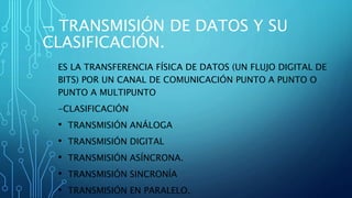  TRANSMISIÓN DE DATOS Y SU
CLASIFICACIÓN.
ES LA TRANSFERENCIA FÍSICA DE DATOS (UN FLUJO DIGITAL DE
BITS) POR UN CANAL DE COMUNICACIÓN PUNTO A PUNTO O
PUNTO A MULTIPUNTO
-CLASIFICACIÓN
• TRANSMISIÓN ANÁLOGA
• TRANSMISIÓN DIGITAL
• TRANSMISIÓN ASÍNCRONA.
• TRANSMISIÓN SINCRONÍA
• TRANSMISIÓN EN PARALELO.
 