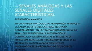  SEÑALES ANÁLOGAS Y LAS
SEÑALES DIGITALES
(CARACTERÍSTICAS).
TRANSMISIÓN ANÁLOGA
EN UN SISTEMA ANALÓGICO DE TRANSMISIÓN TENEMOS A
LA SALIDA DE ESTE UNA CANTIDAD QUE VARÍA
CONTINUAMENTE. EN LA TRANSMISIÓN ANALÓGICA, LA
SEÑAL QUE TRANSPORTA LA INFORMACIÓN ES
CONTINUA, EN LA SEÑAL DIGITAL ES DISCRETA. LA
FORMA MÁS SENCILLA DE TRANSMISIÓN DIGITAL ES LA
BINARIA, EN LA CUAL A CADA ELEMENTO DE
INFORMACIÓN SE LE ASIGNA UNO DE DOS POSIBLES
ESTADOS.
 