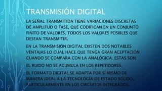 TRANSMISIÓN DIGITAL
LA SEÑAL TRANSMITIDA TIENE VARIACIONES DISCRETAS
DE AMPLITUD O FASE, QUE CODIFICAN EN UN CONJUNTO
FINITO DE VALORES, TODOS LOS VALORES POSIBLES QUE
DESEAN TRANSMITIR.
EN LA TRANSMISIÓN DIGITAL EXISTEN DOS NOTABLES
VENTAJAS LO CUAL HACE QUE TENGA GRAN ACEPTACIÓN
CUANDO SE COMPARA CON LA ANALÓGICA. ESTAS SON:
EL RUIDO NO SE ACUMULA EN LOS REPETIDORES.
EL FORMATO DIGITAL SE ADAPTA POR SÍ MISMO DE
MANERA IDEAL A LA TECNOLOGÍA DE ESTADO SÓLIDO,
PARTICULARMENTE EN LOS CIRCUITOS INTEGRADOS.
 