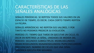 CARACTERÍSTICAS DE LAS
SEÑALES ANALÓGICAS
SEÑALES PERIÓDICAS: SE REPITEN TODOS SUS VALORES EN UN
ESPACIO DE TIEMPO, ES DECIR, CADA CIERTO TIEMPO REPITEN
LA FIGURA.
SEÑALES APERIÓDICAS: NO REPITEN SUS VALORES, Y POR
TANTO NO PODEMOS PREDECIR SU EVOLUCIÓN.
PERÍODO (T): TIEMPO QUE TARDE EN EJECUTAR UN CICLO, ES
DECIR EN REPETIRSE LA SEÑAL. UNIDADES DE MEDIDA DEL
PERIODO: SEGUNDOS SUBMÚLTIPLOS: MS(MILISEGUNDOS)
ΜS(MICROSEGUNDOS) NS(NANOSEGUNDOS) PS(PICOSEGUNDOS)
FRECUENCIA(F): NÚMERO DE CICLOS QUE UNA SEÑAL
PERIÓDICA EJECUTA POR SEGUNDO.
 