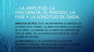  LA AMPLITUD, LA
FRECUENCIA, EL PERIODO, LA
FASE Y LA LONGITUD DE ONDA.
AMPLITUD DE PICO: ES EL VALOR MÁXIMO (O ENERGÍA) DE
LA SEÑAL EN EL TIEMPO. LA AMPLITUD INDICA LA ALTURA
DE LA SEÑAL. LA UNIDAD DE LA AMPLITUD DEPENDE DEL
TIPO DE SEÑAL. EN LAS SEÑALES ELÉCTRICAS SU VALOR
SE MIDE EN VOLTIOS.
LA FRECUENCIA (F): ES LA RAZÓN (EN CICLOS POR
SEGUNDO O HERZIOS -HZ) A LA QUE LA SEÑAL SE REPITE.
ES EL NÚMERO DE PERIODOS POR SEGUNDO.
 