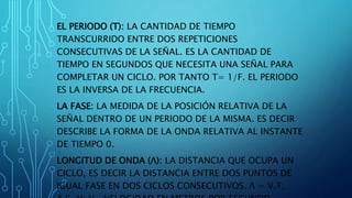 EL PERIODO (T): LA CANTIDAD DE TIEMPO
TRANSCURRIDO ENTRE DOS REPETICIONES
CONSECUTIVAS DE LA SEÑAL. ES LA CANTIDAD DE
TIEMPO EN SEGUNDOS QUE NECESITA UNA SEÑAL PARA
COMPLETAR UN CICLO. POR TANTO T= 1/F. EL PERIODO
ES LA INVERSA DE LA FRECUENCIA.
LA FASE: LA MEDIDA DE LA POSICIÓN RELATIVA DE LA
SEÑAL DENTRO DE UN PERIODO DE LA MISMA. ES DECIR
DESCRIBE LA FORMA DE LA ONDA RELATIVA AL INSTANTE
DE TIEMPO 0.
LONGITUD DE ONDA (Λ): LA DISTANCIA QUE OCUPA UN
CICLO, ES DECIR LA DISTANCIA ENTRE DOS PUNTOS DE
IGUAL FASE EN DOS CICLOS CONSECUTIVOS. Λ = V.T;
 