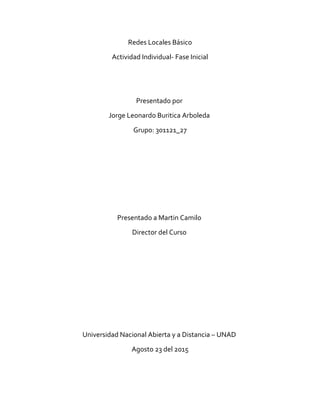 Redes Locales Básico
Actividad Individual- Fase Inicial
Presentado por
Jorge Leonardo Buritica Arboleda
Grupo: 301121_27
Presentado a Martin Camilo
Director del Curso
Universidad Nacional Abierta y a Distancia – UNAD
Agosto 23 del 2015
 