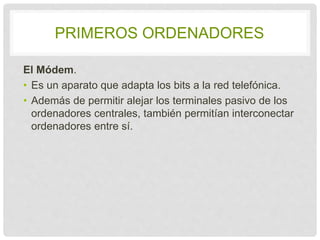 PRIMEROS ORDENADORES 
El Módem. 
• Es un aparato que adapta los bits a la red 
telefónica. 
• Además de permitir alejar los terminales pasivo de 
los ordenadores centrales, también permitían 
interconectar ordenadores entre sí. 
 