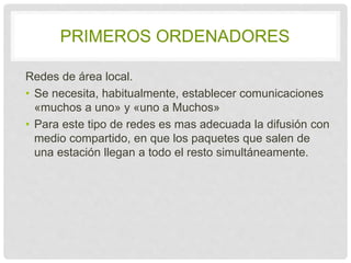 PRIMEROS ORDENADORES 
Redes de área local. 
• Se necesita, habitualmente, establecer 
comunicaciones «muchos a uno» y «uno a Muchos» 
• Para este tipo de redes es mas adecuada la 
difusión con medio compartido, en que los 
paquetes que salen de una estación llegan a todo 
el resto simultáneamente. 
 