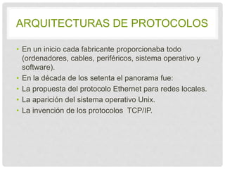 ARQUITECTURAS DE PROTOCOLOS 
• En un inicio cada fabricante proporcionaba todo 
(ordenadores, cables, periféricos, sistema operativo 
y software). 
• En la década de los setenta el panorama fue: 
• La propuesta del protocolo Ethernet para redes 
locales. 
• La aparición del sistema operativo Unix. 
• La invención de los protocolos TCP/IP. 
 