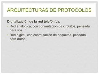 ARQUITECTURAS DE PROTOCOLOS 
Digitalización de la red telefónica. 
• Red analógica, con conmutación de circuitos, 
pensada para voz. 
• Red digital, con conmutación de paquetes, 
pensada para datos. 
 