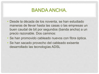 BANDA ANCHA. 
• Desde la década de los noventa, se han estudiado 
maneras de llevar hasta las casas o las empresas un 
buen caudal de bit por segundos (banda ancha) a 
un precio razonable. Dos caminos: 
• Se han promovido cableado nuevos con fibra 
óptica. 
• Se han sacado provecho del cableado exisente 
desarrollado las tecnologías ADSL 
 