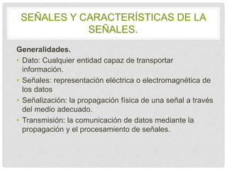 SEÑALES Y CARACTERÍSTICAS DE LA 
SEÑALES. 
Generalidades. 
• Dato: Cualquier entidad capaz de transportar 
información. 
• Señales: representación eléctrica o 
electromagnética de los datos 
• Señalización: la propagación física de una señal a 
través del medio adecuado. 
• Transmisión: la comunicación de datos mediante la 
propagación y el procesamiento de señales. 
 