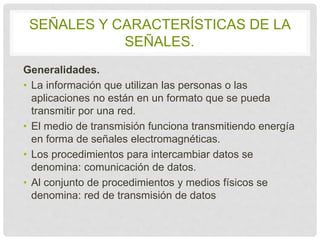 SEÑALES Y CARACTERÍSTICAS DE LA 
SEÑALES. 
Generalidades. 
• La información que utilizan las personas o las 
aplicaciones no están en un formato que se pueda 
transmitir por una red. 
• El medio de transmisión funciona transmitiendo 
energía en forma de señales electromagnéticas. 
• Los procedimientos para intercambiar datos se 
denomina: comunicación de datos. 
• Al conjunto de procedimientos y medios físicos se 
denomina: red de transmisión de datos 
 