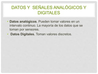 DATOS Y SEÑALES ANALÓGICOS Y 
DIGITALES 
• Datos analógicos. Pueden tomar valores en un 
intervalo continuo. La mayoría de los datos que se 
toman por sensores. 
• Datos Digitales. Toman valores discretos. 
 