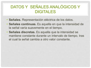 DATOS Y SEÑALES ANALÓGICOS Y 
DIGITALES 
• Señales. Representación eléctrica de los datos. 
• Señales continuas. Es aquella en que la intensidad 
de la señal varía suavemente en el tiempo. 
• Señales discretas. Es aquella que la intensidad se 
mantiene constante durante un intervalo de 
tiempo, tras el cual la señal cambia a otro valor 
constante. 
 