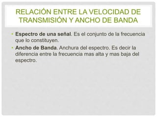 RELACIÓN ENTRE LA VELOCIDAD DE 
TRANSMISIÓN Y ANCHO DE BANDA 
• Espectro de una señal. Es el conjunto de la 
frecuencia que lo constituyen. 
• Ancho de Banda. Anchura del espectro. Es decir la 
diferencia entre la frecuencia mas alta y mas baja 
del espectro. 
 