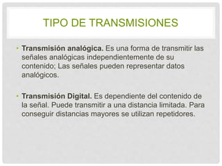 TIPO DE TRANSMISIONES 
• Transmisión analógica. Es una forma de transmitir 
las señales analógicas independientemente de su 
contenido; Las señales pueden representar datos 
analógicos. 
• Transmisión Digital. Es dependiente del contenido 
de la señal. Puede transmitir a una distancia 
limitada. Para conseguir distancias mayores se 
utilizan repetidores. 
 
