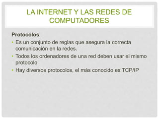 LA INTERNET Y LAS REDES DE 
COMPUTADORES 
Protocolos. 
• Es un conjunto de reglas que asegura la correcta 
comunicación en la redes. 
• Todos los ordenadores de una red deben usar el 
mismo protocolo 
• Hay diversos protocolos, el más conocido es TCP/IP 
 