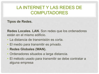 LA INTERNET Y LAS REDES DE 
COMPUTADORES 
Tipos de Redes. 
Redes Locales. LAN. Son redes que los ordenadores 
están en el mismo edificio. 
• La distancia de transmisión es corta. 
• El medio para transmitir es privado. 
• Redes Globales (WAN). 
• Ordenadores situados a larga distancia. 
• El método usado para transmitir se debe contratar 
a alguna empresa 
 