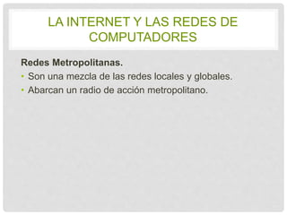 LA INTERNET Y LAS REDES DE 
COMPUTADORES 
Redes Metropolitanas. 
• Son una mezcla de las redes locales y globales. 
• Abarcan un radio de acción metropolitano. 
 