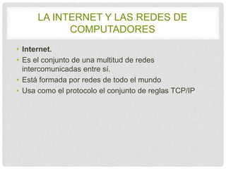 LA INTERNET Y LAS REDES DE 
COMPUTADORES 
• Internet. 
• Es el conjunto de una multitud de redes 
intercomunicadas entre sí. 
• Está formada por redes de todo el mundo 
• Usa como el protocolo el conjunto de reglas TCP/IP 
 