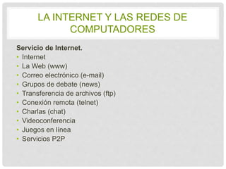 LA INTERNET Y LAS REDES DE 
COMPUTADORES 
Servicio de Internet. 
• Internet 
• La Web (www) 
• Correo electrónico (e-mail) 
• Grupos de debate (news) 
• Transferencia de archivos (ftp) 
• Conexión remota (telnet) 
• Charlas (chat) 
• Videoconferencia 
• Juegos en línea 
• Servicios P2P 
 