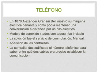 TELÉFONO 
• En 1878 Alexander Graham Bell mostró su maquina 
eléctrica parlante y como podía mantener una 
conversación a distancia por un hilo eléctrico. 
• Modelo de conexión «todos con todos» fue inviable 
• La solución fue el servicio de conmutación. Manual. 
• Aparición de las centralitas. 
• La centralita descodificaba el número telefónico 
para saber entre qué dos cables era preciso 
establecer la comunicación. 
 