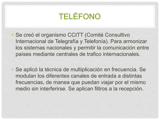 TELÉFONO 
• Se creó el organismo CCITT (Comité Consultivo 
Internacional de Telegrafía y Telefonía). Para 
armonizar los sistemas nacionales y permitir la 
comunicación entre países mediante centrales de 
trafico internacionales. 
• Se aplicó la técnica de multiplicación en 
frecuencia. Se modulan los diferentes canales de 
entrada a distintas frecuencias, de manea que 
puedan viajar por el mismo medio sin interferirse. Se 
aplican filtros a la recepción. 
 