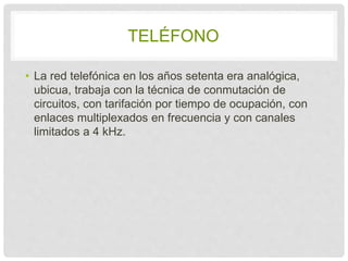 TELÉFONO 
• La red telefónica en los años setenta era 
analógica, ubicua, trabaja con la técnica de 
conmutación de circuitos, con tarifación por 
tiempo de ocupación, con enlaces multiplexados 
en frecuencia y con canales limitados a 4 kHz. 
 