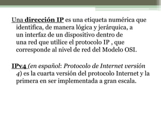 Una dirección IP es una etiqueta numérica que
identifica, de manera lógica y jerárquica, a
un interfaz de un dispositivo dentro de
una red que utilice el protocolo IP , que
corresponde al nivel de red del Modelo OSI.
IPv4 (en español: Protocolo de Internet versión
4) es la cuarta versión del protocolo Internet y la
primera en ser implementada a gran escala.
 