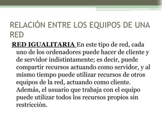 RELACIÓN ENTRE LOS EQUIPOS DE UNA
RED
RED IGUALITARIA En este tipo de red, cada
uno de los ordenadores puede hacer de cliente y
de servidor indistintamente; es decir, puede
compartir recursos actuando como servidor, y al
mismo tiempo puede utilizar recursos de otros
equipos de la red, actuando como cliente.
Además, el usuario que trabaja con el equipo
puede utilizar todos los recursos propios sin
restricción.
 