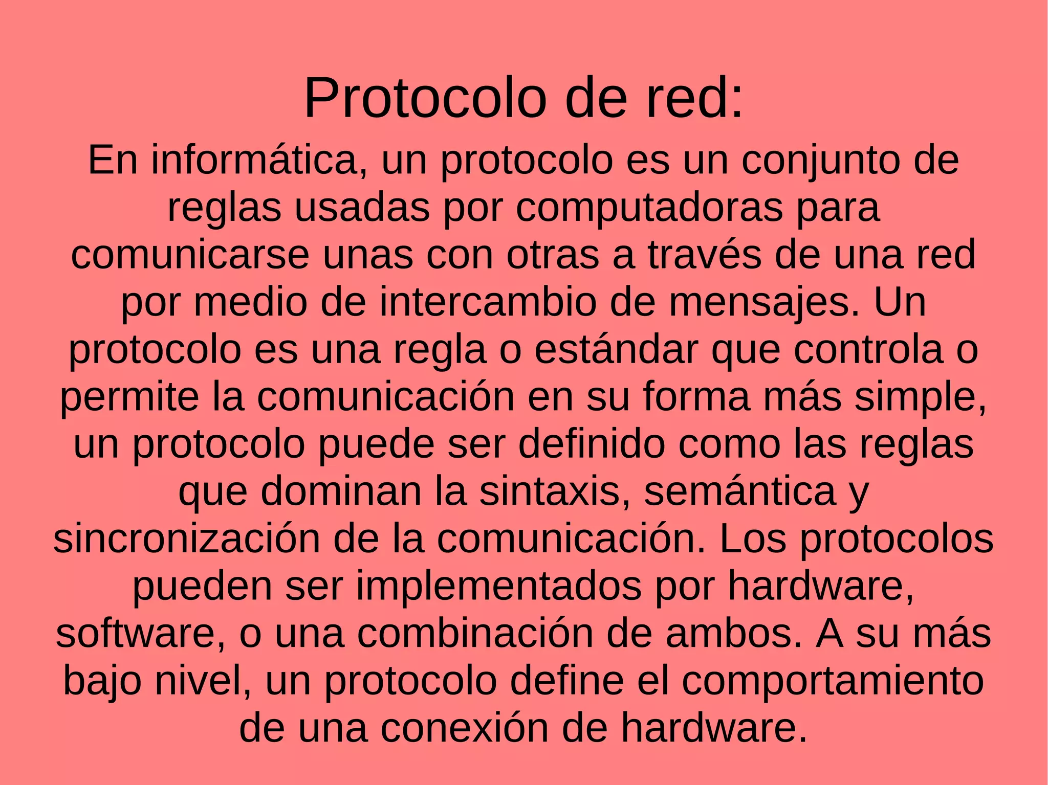 Protocolo de red:
  En informática, un protocolo es un conjunto de
      reglas usadas por computadoras para
 comunicarse unas con otras a través de una red
    por medio de intercambio de mensajes. Un
 protocolo es una regla o estándar que controla o
permite la comunicación en su forma más simple,
 un protocolo puede ser definido como las reglas
       que dominan la sintaxis, semántica y
sincronización de la comunicación. Los protocolos
    pueden ser implementados por hardware,
software, o una combinación de ambos. A su más
bajo nivel, un protocolo define el comportamiento
          de una conexión de hardware.
 
