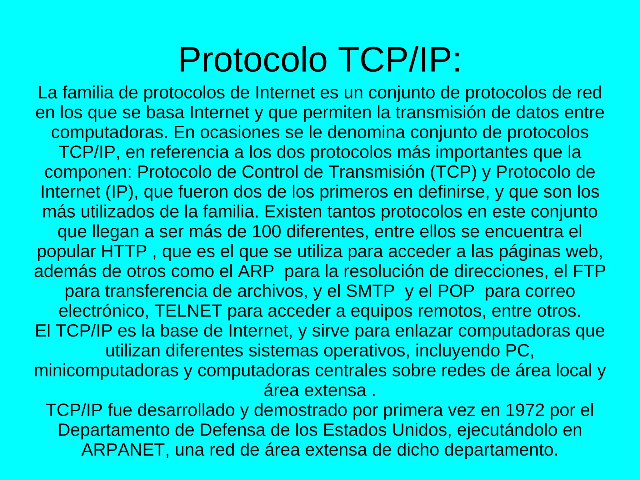 Protocolo TCP/IP:
La familia de protocolos de Internet es un conjunto de protocolos de red
en los que se basa Internet y que permiten la transmisión de datos entre
   computadoras. En ocasiones se le denomina conjunto de protocolos
    TCP/IP, en referencia a los dos protocolos más importantes que la
  componen: Protocolo de Control de Transmisión (TCP) y Protocolo de
 Internet (IP), que fueron dos de los primeros en definirse, y que son los
 más utilizados de la familia. Existen tantos protocolos en este conjunto
    que llegan a ser más de 100 diferentes, entre ellos se encuentra el
popular HTTP , que es el que se utiliza para acceder a las páginas web,
además de otros como el ARP para la resolución de direcciones, el FTP
     para transferencia de archivos, y el SMTP y el POP para correo
    electrónico, TELNET para acceder a equipos remotos, entre otros.
El TCP/IP es la base de Internet, y sirve para enlazar computadoras que
           utilizan diferentes sistemas operativos, incluyendo PC,
minicomputadoras y computadoras centrales sobre redes de área local y
                                 área extensa .
  TCP/IP fue desarrollado y demostrado por primera vez en 1972 por el
    Departamento de Defensa de los Estados Unidos, ejecutándolo en
       ARPANET, una red de área extensa de dicho departamento.
 