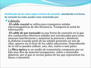 Clasificación de las redes según la forma de conexión: atendiendo a la forma
de conexión las redes pueden estar conectados por:
Cableado:
-El cable coaxial se utiliza para transportar señales
electromagnéticas de alta frecuencia. Transporta la señal de
información.
-El cable de par trenzado es una forma de conexión en la que
dos conductores eléctricos aislados son entrelazados para tener
menores interferencias y aumentar la potencia y disminuir
la diafonía (cuando parte de las señales presentes en uno de
ellos, aparece en el otro) de los cables adyacentes. Dependiendo
de la red se pueden utilizar, uno, dos, cuatro o más pares.
La fibra óptica es un medio de transmisión compuesto por un
hilo muy fino de material transparente, vidrio o materiales
plásticos, por el que se envían pulsos de luz que representan los
datos a transmitir.
 